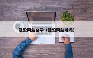 铜陵建设网站自学（建设网站难吗）