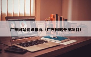 铜陵广东网站建设推荐（广东网站开发项目）