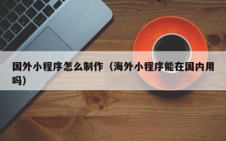 铜陵国外小程序怎么制作（海外小程序能在国内用吗）