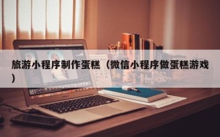 铜陵旅游小程序制作蛋糕（微信小程序做蛋糕游戏）